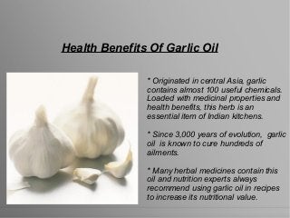 Health Benefits Of Garlic Oil
* Originated in central Asia, garlic
contains almost 100 useful chemicals.
Loaded with medicinal properties and
health benefits, this herb is an
essential item of Indian kitchens.
* Since 3,000 years of evolution, garlic
oil is known to cure hundreds of
ailments.
* Many herbal medicines contain this
oil and nutrition experts always
recommend using garlic oil in recipes
to increase its nutritional value.
 