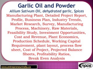 www.entrepreneurindia.co
Garlic Oil and Powder
Allium Sativum Oil, dehydrated garlic, Spices
Manufacturing Plant, Detailed Project Report,
Profile, Business Plan, Industry Trends,
Market Research, Survey, Manufacturing
Process, Machinery, Raw Materials,
Feasibility Study, Investment Opportunities,
Cost and Revenue, Plant Economics,
Production Schedule, Working Capital
Requirement, plant layout, process flow
sheet, Cost of Project, Projected Balance
Sheets, Profitability Ratios,
Break Even Analysis
 