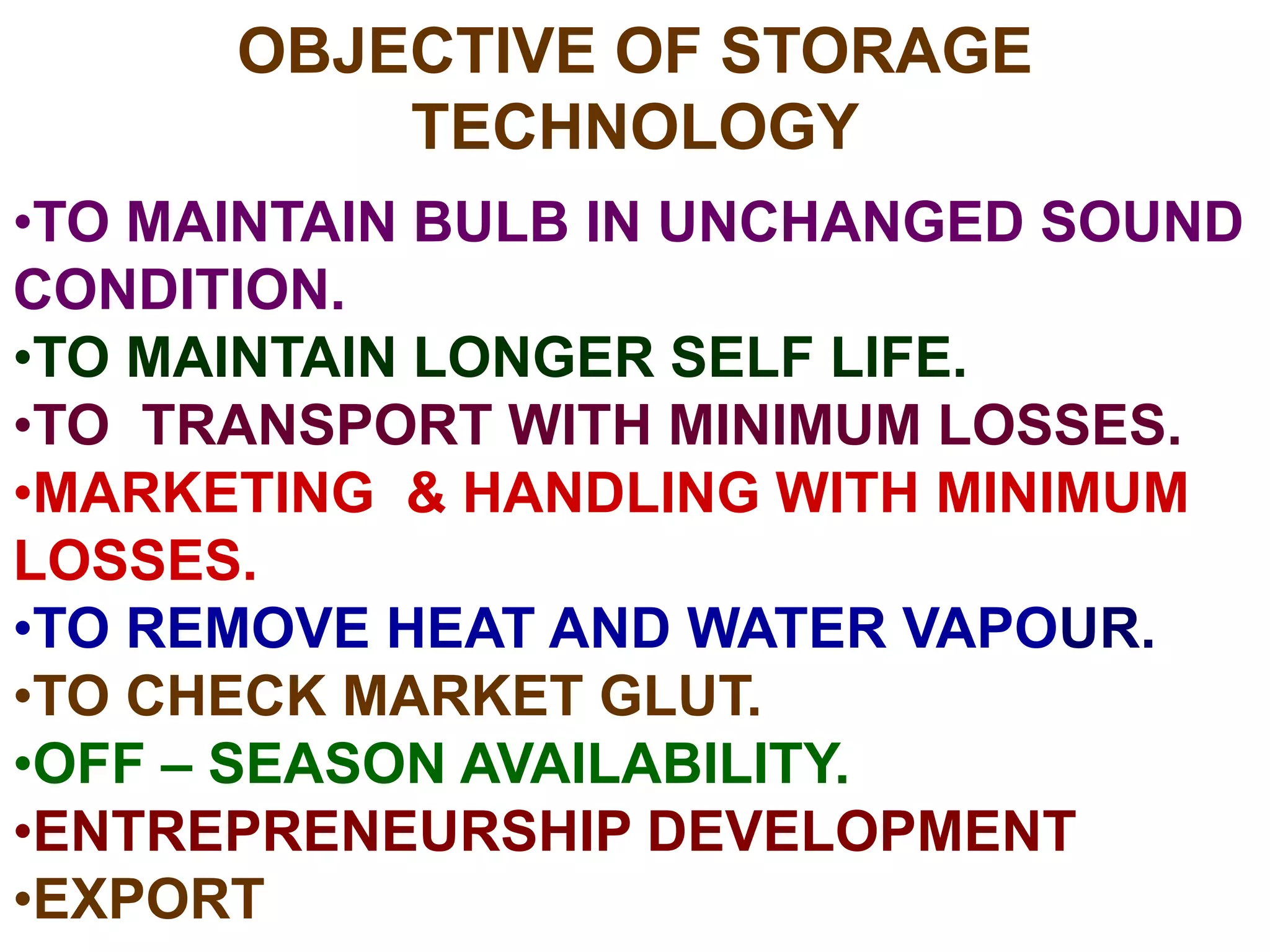OBJECTIVE OF STORAGE
TECHNOLOGY
•TO MAINTAIN BULB IN UNCHANGED SOUND
CONDITION.
•TO MAINTAIN LONGER SELF LIFE.
•TO TRANSPORT WITH MINIMUM LOSSES.
•MARKETING & HANDLING WITH MINIMUM
LOSSES.
•TO REMOVE HEAT AND WATER VAPOUR.
•TO CHECK MARKET GLUT.
•OFF – SEASON AVAILABILITY.
•ENTREPRENEURSHIP DEVELOPMENT
•EXPORT
 