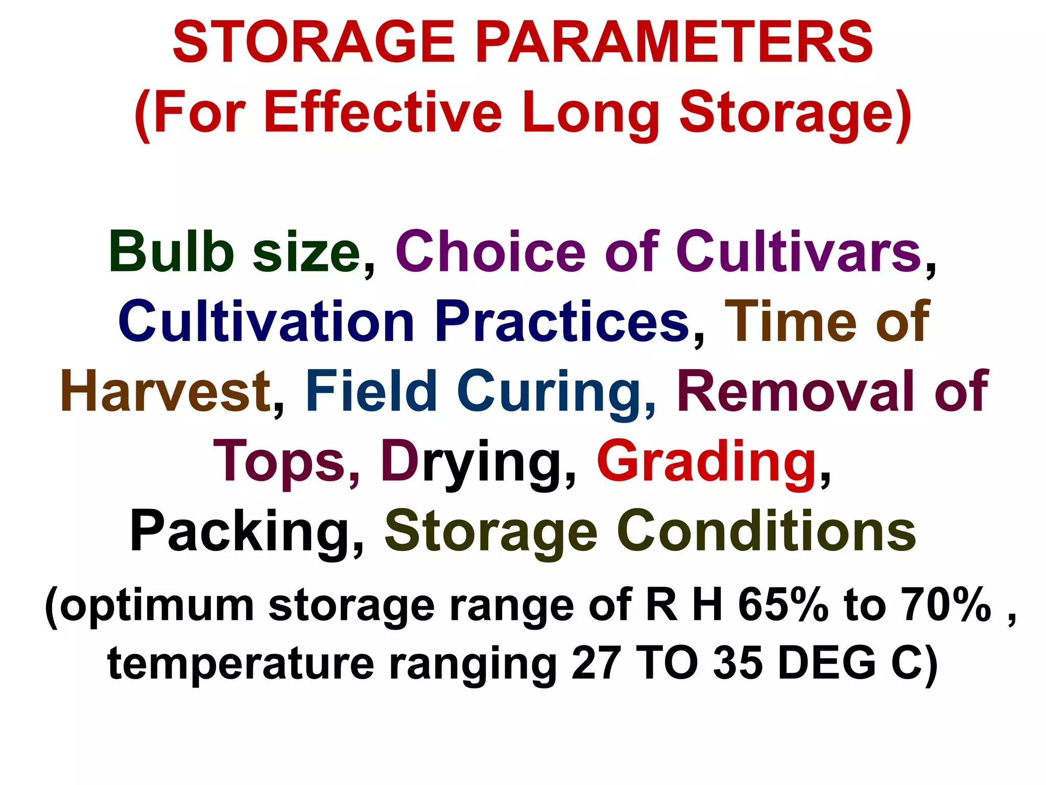 STORAGE PARAMETERS
(For Effective Long Storage)
Bulb size, Choice of Cultivars,
Cultivation Practices, Time of
Harvest, Field Curing, Removal of
Tops, Drying, Grading,
Packing, Storage Conditions
(optimum storage range of R H 65% to 70% ,
temperature ranging 27 TO 35 DEG C)
 