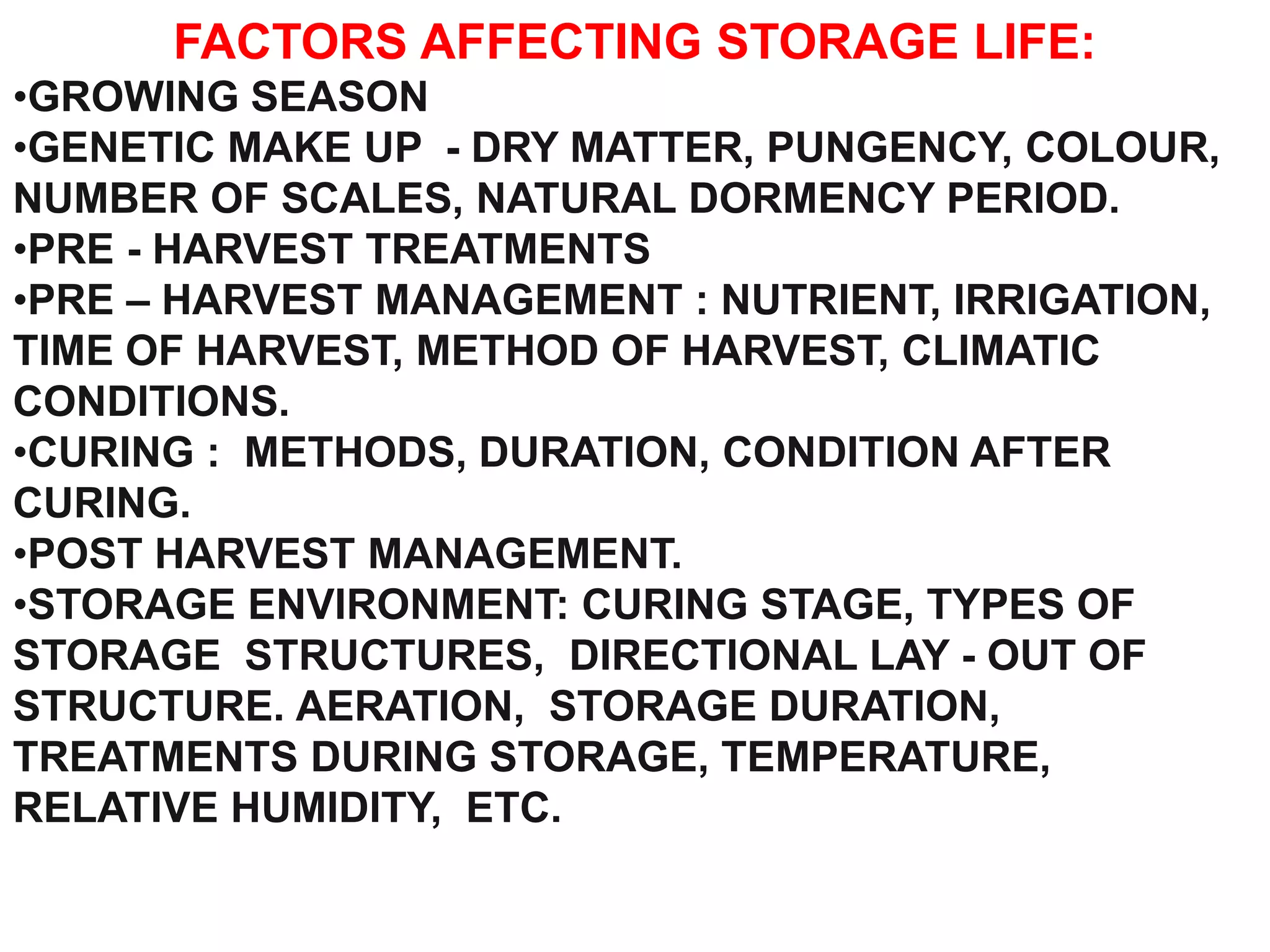 FACTORS AFFECTING STORAGE LIFE:
•GROWING SEASON
•GENETIC MAKE UP - DRY MATTER, PUNGENCY, COLOUR,
NUMBER OF SCALES, NATURAL DORMENCY PERIOD.
•PRE - HARVEST TREATMENTS
•PRE – HARVEST MANAGEMENT : NUTRIENT, IRRIGATION,
TIME OF HARVEST, METHOD OF HARVEST, CLIMATIC
CONDITIONS.
•CURING : METHODS, DURATION, CONDITION AFTER
CURING.
•POST HARVEST MANAGEMENT.
•STORAGE ENVIRONMENT: CURING STAGE, TYPES OF
STORAGE STRUCTURES, DIRECTIONAL LAY - OUT OF
STRUCTURE. AERATION, STORAGE DURATION,
TREATMENTS DURING STORAGE, TEMPERATURE,
RELATIVE HUMIDITY, ETC.
 