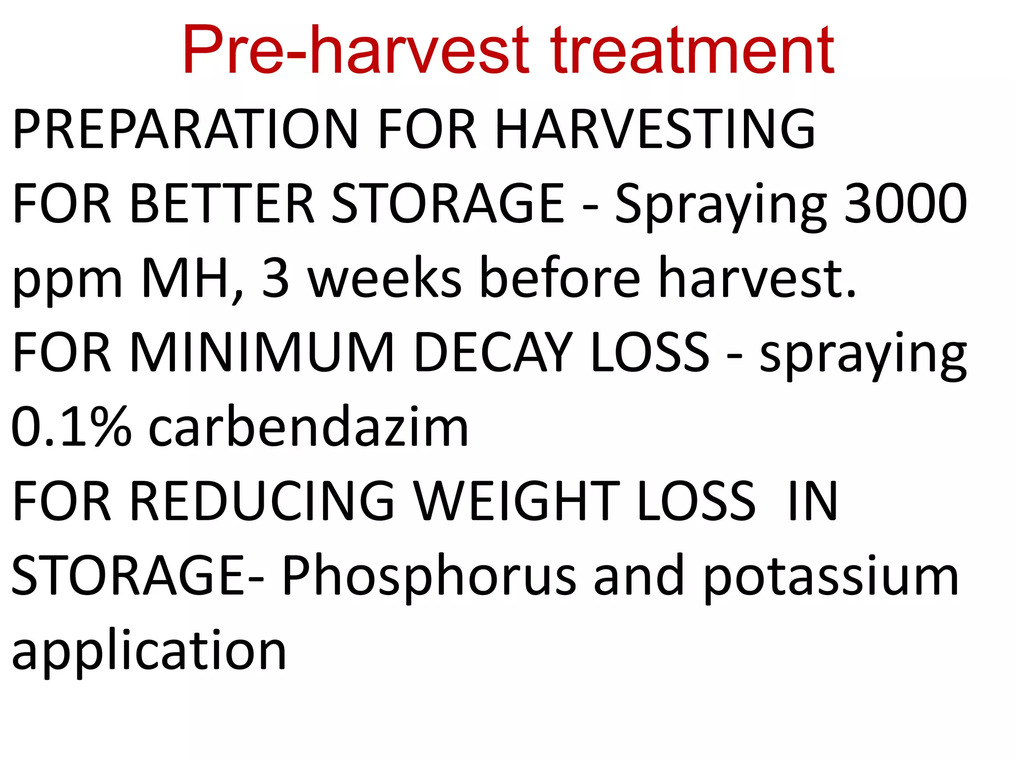 Pre-harvest treatment
PREPARATION FOR HARVESTING
FOR BETTER STORAGE - Spraying 3000
ppm MH, 3 weeks before harvest.
FOR MINIMUM DECAY LOSS - spraying
0.1% carbendazim
FOR REDUCING WEIGHT LOSS IN
STORAGE- Phosphorus and potassium
application
 