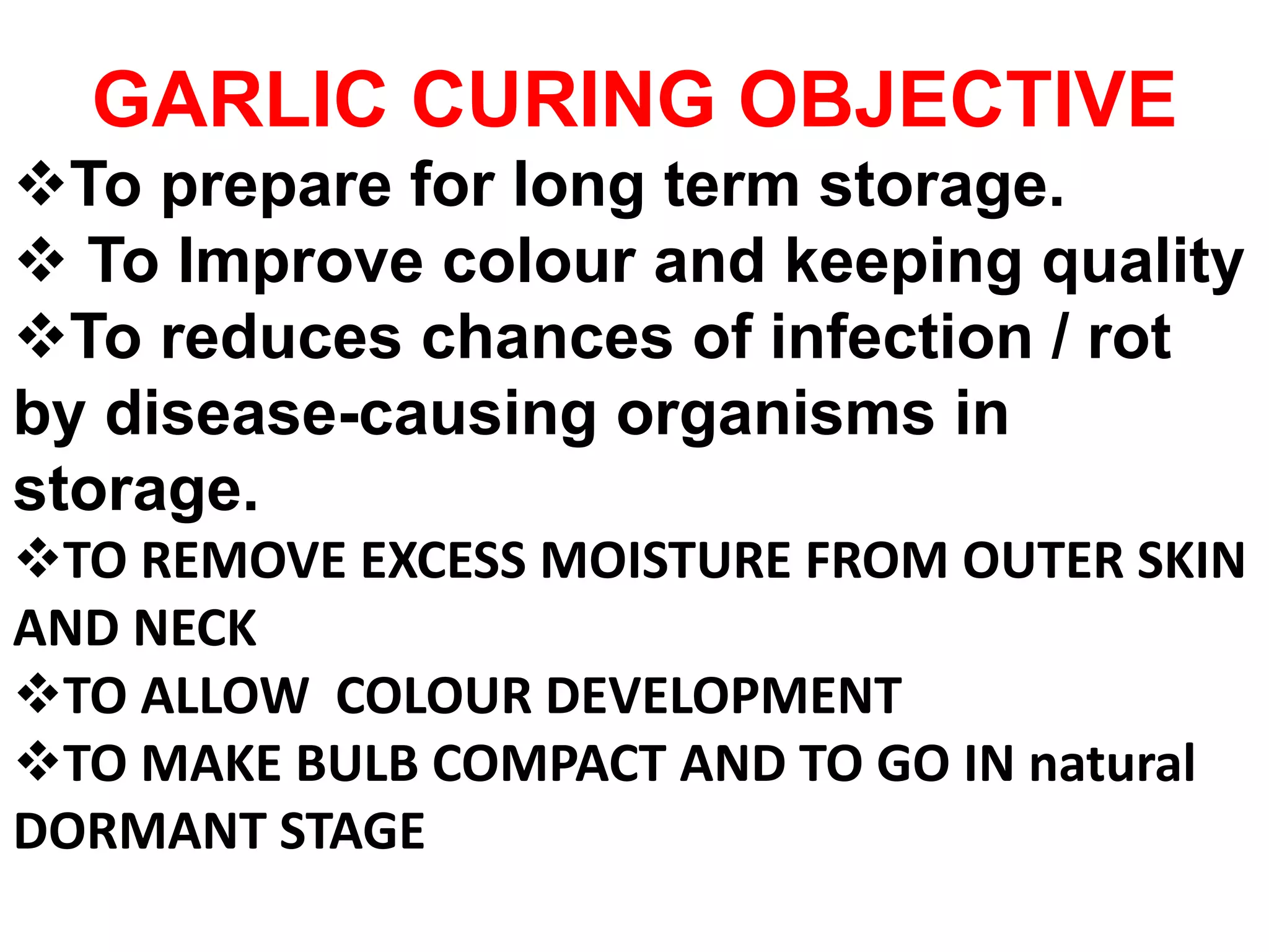 GARLIC CURING OBJECTIVE
To prepare for long term storage.
 To Improve colour and keeping quality
To reduces chances of infection / rot
by disease-causing organisms in
storage.
TO REMOVE EXCESS MOISTURE FROM OUTER SKIN
AND NECK
TO ALLOW COLOUR DEVELOPMENT
TO MAKE BULB COMPACT AND TO GO IN natural
DORMANT STAGE
 