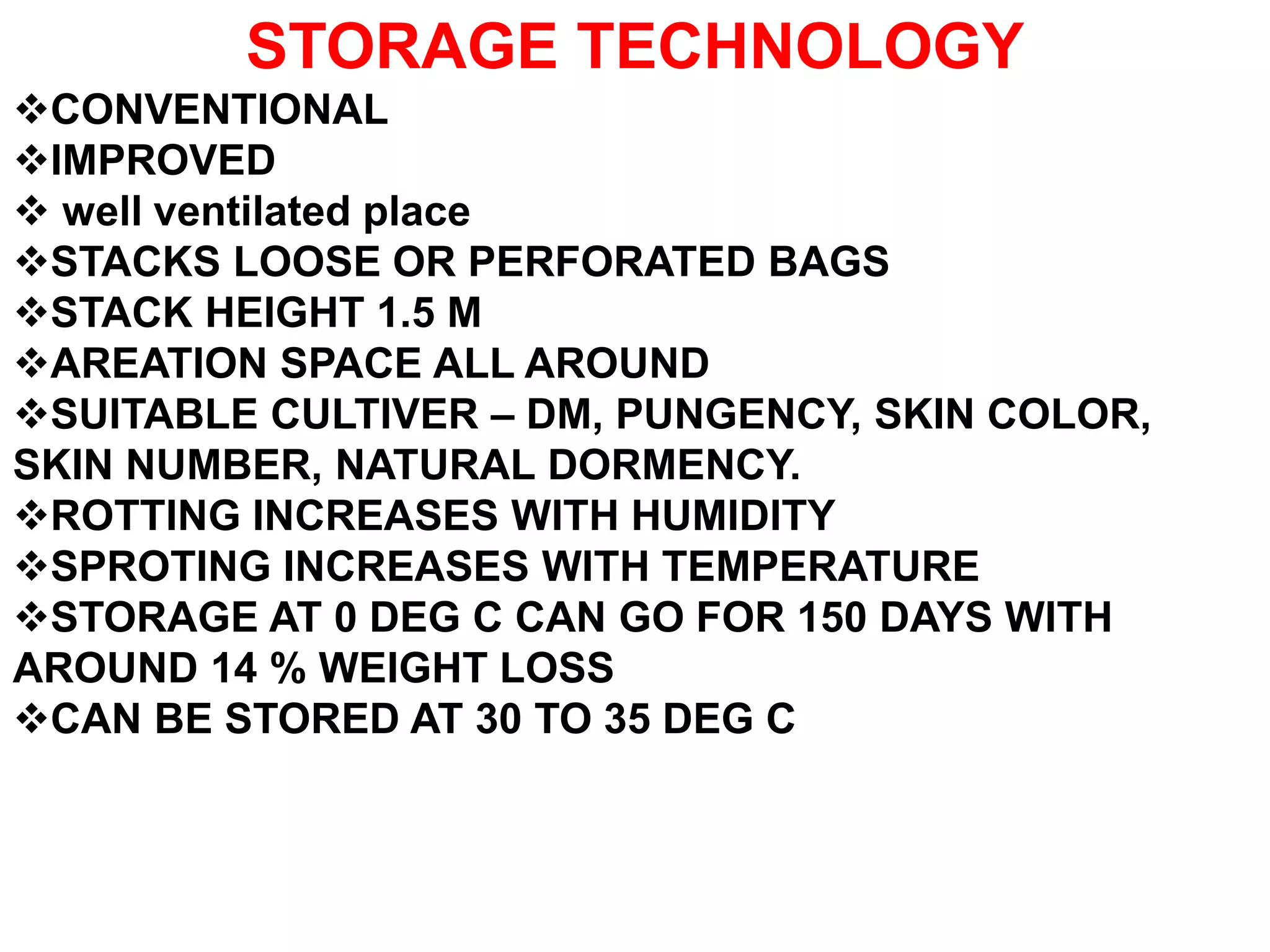STORAGE TECHNOLOGY
CONVENTIONAL
IMPROVED
 well ventilated place
STACKS LOOSE OR PERFORATED BAGS
STACK HEIGHT 1.5 M
AREATION SPACE ALL AROUND
SUITABLE CULTIVER – DM, PUNGENCY, SKIN COLOR,
SKIN NUMBER, NATURAL DORMENCY.
ROTTING INCREASES WITH HUMIDITY
SPROTING INCREASES WITH TEMPERATURE
STORAGE AT 0 DEG C CAN GO FOR 150 DAYS WITH
AROUND 14 % WEIGHT LOSS
CAN BE STORED AT 30 TO 35 DEG C
 