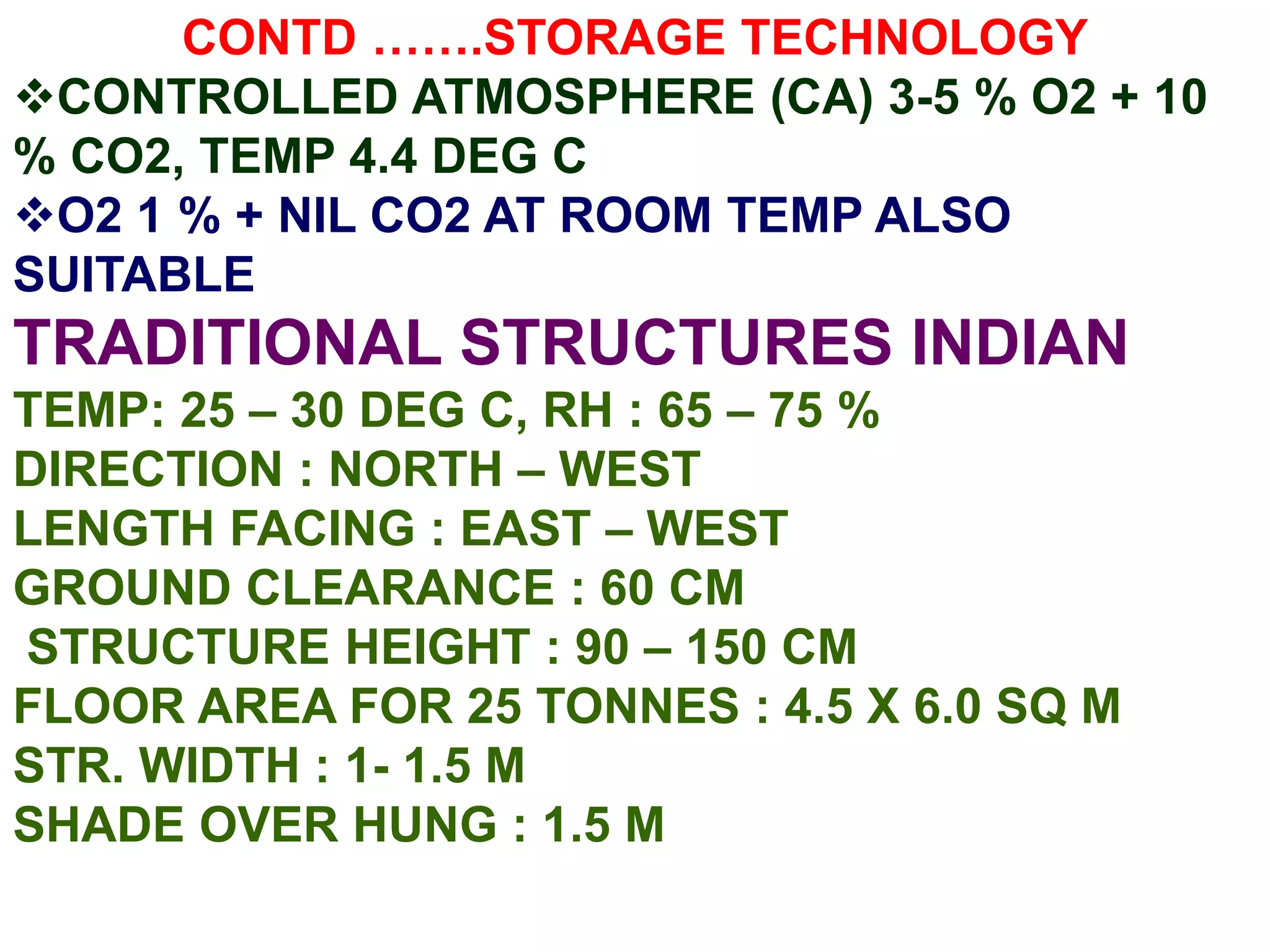CONTD …….STORAGE TECHNOLOGY
CONTROLLED ATMOSPHERE (CA) 3-5 % O2 + 10
% CO2, TEMP 4.4 DEG C
O2 1 % + NIL CO2 AT ROOM TEMP ALSO
SUITABLE
TRADITIONAL STRUCTURES INDIAN
TEMP: 25 – 30 DEG C, RH : 65 – 75 %
DIRECTION : NORTH – WEST
LENGTH FACING : EAST – WEST
GROUND CLEARANCE : 60 CM
STRUCTURE HEIGHT : 90 – 150 CM
FLOOR AREA FOR 25 TONNES : 4.5 X 6.0 SQ M
STR. WIDTH : 1- 1.5 M
SHADE OVER HUNG : 1.5 M
 