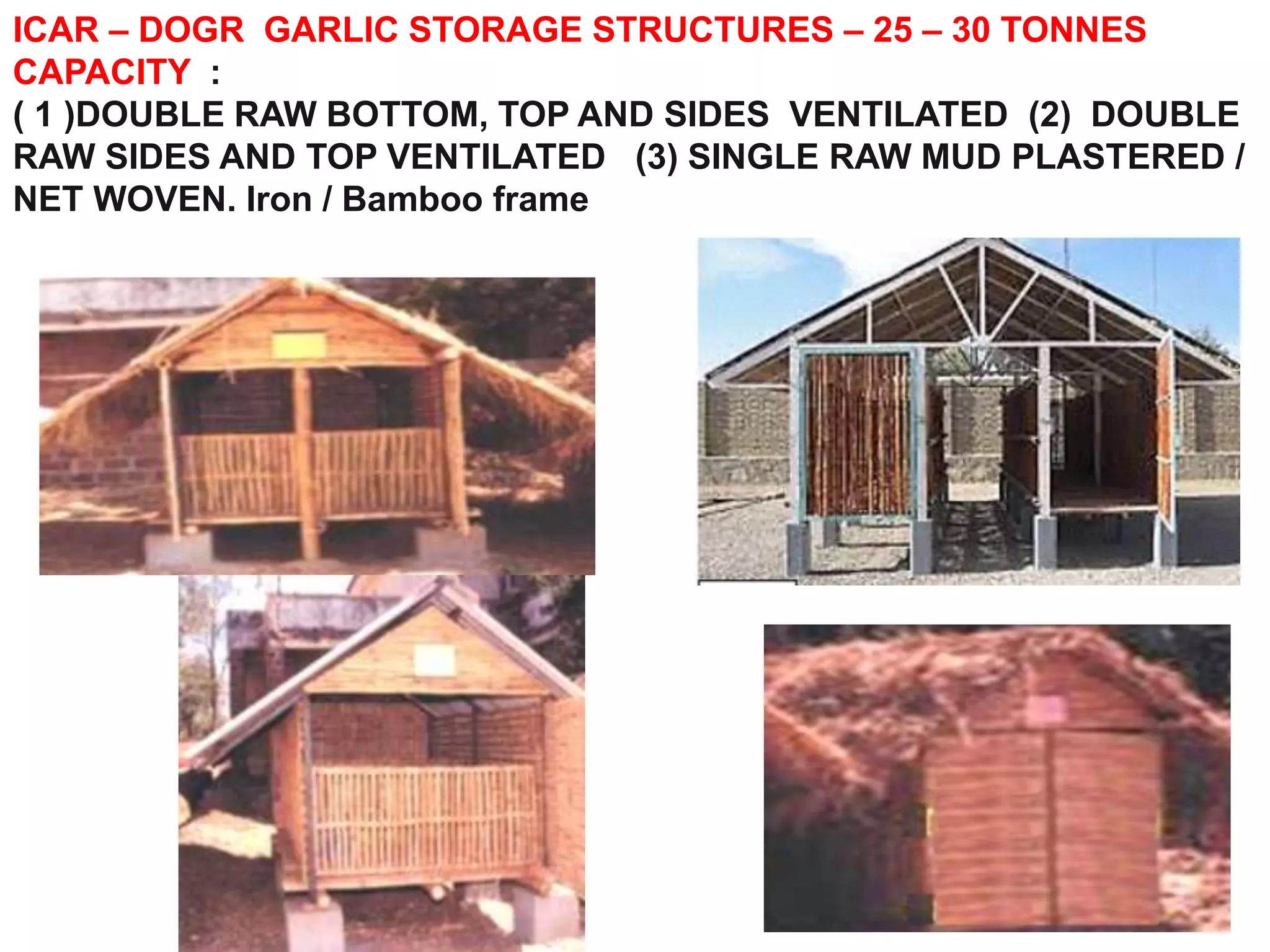 ICAR – DOGR GARLIC STORAGE STRUCTURES – 25 – 30 TONNES
CAPACITY :
( 1 )DOUBLE RAW BOTTOM, TOP AND SIDES VENTILATED (2) DOUBLE
RAW SIDES AND TOP VENTILATED (3) SINGLE RAW MUD PLASTERED /
NET WOVEN. Iron / Bamboo frame
 