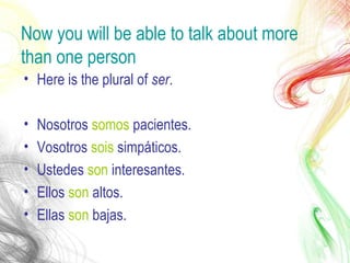 Now you will be able to talk about more
than one person
• Here is the plural of ser.
• Nosotros somos pacientes.
• Vosotros sois simpáticos.
• Ustedes son interesantes.
• Ellos son altos.
• Ellas son bajas.