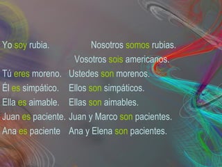 Yo soy rubia. Nosotros somos rubias.
Vosotros sois americanos.
Tú eres moreno. Ustedes son morenos.
Él es simpático. Ellos son simpáticos.
Ella es aimable. Ellas son aimables.
Juan es paciente. Juan y Marco son pacientes.
Ana es paciente Ana y Elena son pacientes.