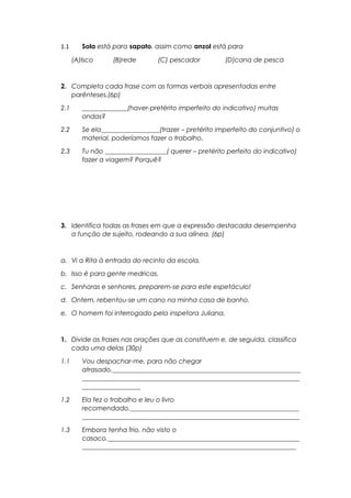 1.1 Sola está para sapato, assim como anzol está para
(A)Isco (B)rede (C) pescador (D)cana de pesca
2. Completa cada frase com as formas verbais apresentadas entre
parênteses.(6p)
2.1 ______________(haver-pretérito imperfeito do indicativo) muitas
ondas?
2.2 Se ela__________________(trazer – pretérito imperfeito do conjuntivo) o
material, poderíamos fazer o trabalho.
2.3 Tu não ___________________( querer – pretérito perfeito do indicativo)
fazer a viagem? Porquê?
3. Identifica todas as frases em que a expressão destacada desempenha
a função de sujeito, rodeando a sua alínea. (6p)
a. Vi a Rita à entrada do recinto da escola.
b. Isso é para gente medricas.
c. Senhoras e senhores, preparem-se para este espetáculo!
d. Ontem, rebentou-se um cano na minha casa de banho.
e. O homem foi interrogado pela inspetora Juliana.
1. Divide as frases nas orações que as constituem e, de seguida, classifica
cada uma delas (30p)
1.1 Vou despachar-me, para não chegar
atrasado.__________________________________________________________
___________________________________________________________________
__________________
1.2 Ela fez o trabalho e leu o livro
recomendado.____________________________________________________
___________________________________________________________________
1.3 Embora tenha frio, não visto o
casaco.___________________________________________________________
__________________________________________________________________
 