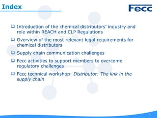 2
 Introduction of the chemical distributors’ industry and
role within REACH and CLP Regulations
 Overview of the most relevant legal requirements for
chemical distributors
 Supply chain communication challenges
 Fecc activities to support members to overcome
regulatory challenges
 Fecc technical workshop: Distributor: The link in the
supply chain
Index
 