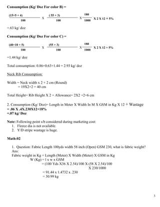 Consumption (Kg/ Doz For color B) =

 (15+5 + 4)                ( 55 + 3)                180
                       X                        X          X 2 X 12 + 5%
          100                   100                 1000

=.63 kg/ doz

Consumption (Kg/ Doz For color C) =

 (40+10 + 5)               (55 + 3)                 180
                       X                        X          X 2 X 12 + 5%
          100                   100                 1000

=1.44 kg/ doz

Total consumption: 0.86+0.63+1.44 = 2.93 kg/ doz

Neck Rib Consumption:

Width = Neck width x 2 + 2 cm (Round)
      = 19X2+2 = 40 cm

Total Height= Rib Height X 2 + Allowance= 2X2 +2=6 cm

2. Consumption (Kg/ Doz)= Length in Meter X Width In M X GSM in Kg X 12 + Wastage
= .06 X .4X.230X12+18%
=.07 kg/ Doz

Note: Following point s/b considered during marketing cost:
  1. Fleece dia is not available.
  2. Y/D stripe wastage is huge.

Math:02

   1. Question: Fabric Length 100yds width 58 inch (Open) GSM 230, what is fabric weight?
   Ans:
   Fabric weight in Kg = Length (Meter) X Width (Meter) X GSM in Kg
              W (Kg) = l x w x GSM
                       = (100 Yds X36 X 2.54)/100 X (58 X 2.54)/100
                                                     X 230/1000
                       = 91.44 x 1.4732 x .230
                       = 30.99 kg




                                                                                            3
 