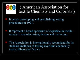 ( American Association for
            textile Chemists and Colorists )
   It began developing and establishing testing
    procedures in 1921.

   It represent a broad spectrum of expertise in textile
    research, manufacturing, design and marketing.

   The Association is internationally recognized for its
    standard methods of testing dyed and chemically
    treated fibers and fabrics.
 