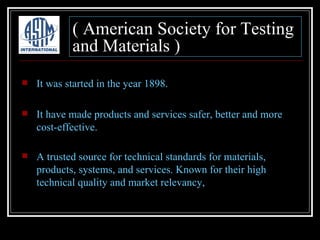 ( American Society for Testing
            and Materials )
   It was started in the year 1898.

   It have made products and services safer, better and more
    cost-effective.

   A trusted source for technical standards for materials,
    products, systems, and services. Known for their high
    technical quality and market relevancy,
 