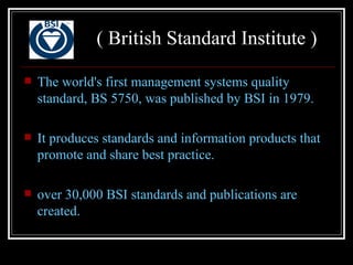 ( British Standard Institute )

   The world's first management systems quality
    standard, BS 5750, was published by BSI in 1979.

   It produces standards and information products that
    promote and share best practice.

   over 30,000 BSI standards and publications are
    created.
 