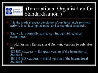 (International Organisation for
               Standardisation )
   It is the world's largest developer of standards, their principal
    activity is to develop technical and economical standards.

   The work is normally carried out through IS0 technical
    committees.

   In addition may European and Domestic versions be publishes
    as:
    EN ISO xxx:year = European version of the International
    Standard
    BS EN ISO xxx:year = British version of the International
    Standard
 