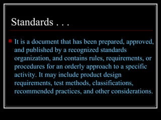 Standards . . .
   It is a document that has been prepared, approved,
    and published by a recognized standards
    organization, and contains rules, requirements, or
    procedures for an orderly approach to a specific
    activity. It may include product design
    requirements, test methods, classifications,
    recommended practices, and other considerations.
 