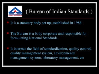 ( Bureau of Indian Standards )
   It is a statutory body set up, established in 1986.

   The Bureau is a body corporate and responsible for
    formulating National Standards.

   It interests the field of standardization, quality control,
    quality management system, environmental
    management system, laboratory management, etc
 