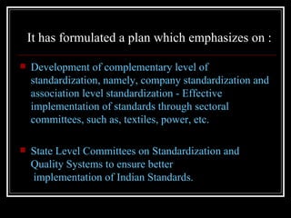 It has formulated a plan which emphasizes on :

   Development of complementary level of
    standardization, namely, company standardization and
    association level standardization - Effective
    implementation of standards through sectoral
    committees, such as, textiles, power, etc.

   State Level Committees on Standardization and
    Quality Systems to ensure better
    implementation of Indian Standards.
 
