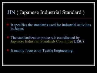 JIN ( Japanese Industrial Standard )

   It specifies the standards used for industrial activities
    in Japan.

   The standardization process is coordinated by
    Japanese Industrial Standards Committee (JISC)

   It mainly focuses on Textile Engineering.
 