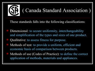 ( Canada Standard Association )

    These standards falls into the following classifications:

   Dimensional: to secure uniformity, interchangeability
    and simplification of the types and sizes of one product.
   Qualitative: to assess fitness for purpose.
   Methods of test: to provide a uniform, efficient and
    economic basis of comparison between products.
   Methods of use (Codes of Practice): to define the correct
    application of methods, materials and appliances.
 