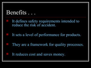 Benefits . . .
   It defines safety requirements intended to
    reduce the risk of accident.

   It sets a level of performance for products.

   They are a framework for quality processes.

   It reduces cost and saves money.
 