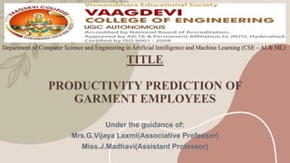 TITLE
PRODUCTIVITY PREDICTION OF
GARMENT EMPLOYEES
Under the guidance of:
Mrs.G.Vijaya Laxmi(Associative Professor)
Miss.J.Madhavi(Assistant Professor)
Department of Computer Science and Engineering in Artificial Intelligence and Machine Learning (CSE – AI & ML)
 