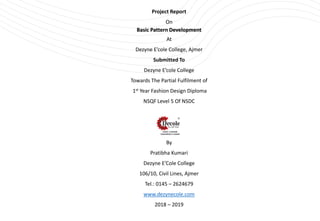 Project Report
On
Basic Pattern Development
At
Dezyne E’cole College, Ajmer
Submitted To
Dezyne E’cole College
Towards The Partial Fulfilment of
1st Year Fashion Design Diploma
NSQF Level 5 Of NSDC
By
Pratibha Kumari
Dezyne E’Cole College
106/10, Civil Lines, Ajmer
Tel.: 0145 – 2624679
www.dezynecole.com
2018 – 2019
 