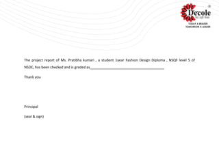 The project report of Ms. Pratibha kumari , a student 1year Fashion Design Diploma , NSQF level 5 of
NSDC, has been checked and is graded as______________________________________
Thank you
Principal
(seal & sign)
 