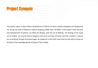 This project report on Basic Pattern Development in fashion has been created, developed and designed by
me, during my study of diploma in fashion designing, NSQF level 5 of NSDC. In this project I have talk over
how Development of patterns can affect the designs, with the use of drafting.. The findings of the study
can be helpful not only for fashion designers who have use these elements into their creations. I request
you to kindly go through my project pages. As A beginner in this field I have tried my level best to bring out
the best of my knowledge gained at Dezyne E'Cole college.
Project Synopsis
 
