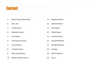 1. Women Basic Bodies block
2. Basic skirt
3. Simple Blouse
4. Sleeveless blouse
5. Choli Blouse
6. Plain kameez ( Kurta)
7. A Line Kameez
8. Two kali kameez
9. Multi panel kameez
10. Kalidaar kameez ( kurta )
11. Angrakha kameez
12. Anarkali Kameez
13. Plain Salwar
14. Patiala Salwar
15. Churidar Pajama
16. Six panel Petticoat
17. Hip tight Petticoat
18. Lehenga
19. Tent Foundation
20. Zouve.
Content
 