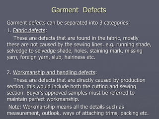 Garment  Defects Garment defects can be separated into 3 categories: 1.  Fabric defects : These are defects that are found in the fabric, mostly these are not caused by the sewing lines. e.g. running shade, selvedge to selvedge shade, holes, staining mark, missing yarn, foreign yarn, slub, hairiness etc. 2.  Workmanship and handling defects :  These are defects that are directly caused by production section, this would include both the cutting and sewing section. Buyer’s approved samples must be referred to maintain perfect workmanship. Note : Workmanship means all the details such as measurement, outlook, ways of attaching trims, packing etc.  