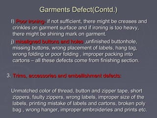 Garments Defect(Contd.)
I) Poor ironing- if not sufficient, there might be creases and
crinkles on garment surface and if ironing is too heavy,
there might be shining mark on garment.
j) misaligned buttons and holes ,unfinished buttonhole,
missing buttons, wrong placement of labels, hang tag,
wrong folding or poor folding , improper packing into
cartons – all these defects come from finishing section.
3. Trims, accessories and embellishment defects:
Unmatched color of thread, button and zipper tape, short
zippers, faulty zippers, wrong labels, improper size of the
labels, printing mistake of labels and cartons, broken poly
bag , wrong hanger, improper embroideries and prints etc.

 
