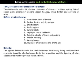 Trims, accessories and embellishment defects:
These defects include color, size and placement of trims such as labels, sewing thread,
screen print, embroidery designs, zipper, hangtag, lining, button and any kind of
trims.
Defects are given below:
1. Unmatched color of thread
2. Broken button and zipper tape
3. Short zippers
4. Faulty zippers
5. Wrong labels
6. Improper size of the labels
7. Printing mistake of labels and cartons
8. Broken poly bag
9. Wrong hanger
10. Improper embroideries and prints. Etc.
Remedy:
This type of defects occurred due to unawareness. That is why during production the
garments should be checked properly (In line inspection) and the booking of trims
&accessories must be given as like as artwork.
Trims, accessories and embellishment defects:
 