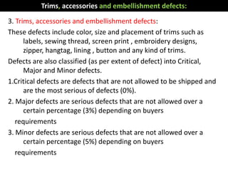 3. Trims, accessories and embellishment defects:
These defects include color, size and placement of trims such as
labels, sewing thread, screen print , embroidery designs,
zipper, hangtag, lining , button and any kind of trims.
Defects are also classified (as per extent of defect) into Critical,
Major and Minor defects.
1.Critical defects are defects that are not allowed to be shipped and
are the most serious of defects (0%).
2. Major defects are serious defects that are not allowed over a
certain percentage (3%) depending on buyers
requirements
3. Minor defects are serious defects that are not allowed over a
certain percentage (5%) depending on buyers
requirements
Trims, accessories and embellishment defects:
 