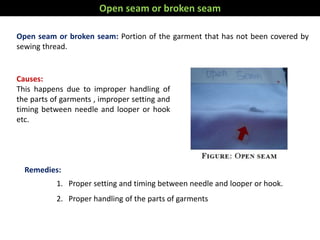Open seam or broken seam: Portion of the garment that has not been covered by
sewing thread.
Remedies:
1. Proper setting and timing between needle and looper or hook.
2. Proper handling of the parts of garments
Causes:
This happens due to improper handling of
the parts of garments , improper setting and
timing between needle and looper or hook
etc.
Open seam or broken seam
 