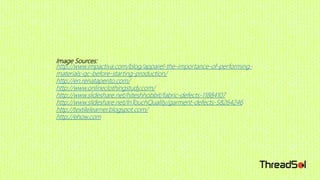 Image Sources:
http://www.impactiva.com/blog/apparel-the-importance-of-performing-
materials-qc-before-starting-production/
http://en.renataperito.com/
http://www.onlineclothingstudy.com/
http://www.slideshare.net/hiteshhobbit/fabric-defects-11884107
http://www.slideshare.net/InTouchQuality/garment-defects-58264246
http://textilelearner.blogspot.com/
http://ehow.com
 