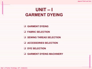 Apparel Finish and Care




                                              UNIT – I
                                       GARMENT DYEING

                                      GARMENT DYEING

                                      FABRIC SELECTION

                                      SEWING THREAD SELECTION

                                      ACCESSORIES SELECTION

                                      DYE SELECTION

                                      GARMENT DYEING MACHINERY




Dept. Dept.of Fashion Tech KCT, Coimbatore.
KCT, of Fashion Technology,
 