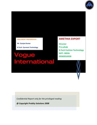 Pre Sales
Report ERP AMETHIA EXPORT
 DOCUMENT PREPARED BY:

 Mr. Gunjan Kumar                              Director

package for
 B.Tech- Garment Technology                    P.k.sahab
                                               B.Tech Fashion Technology

Vogue                                          NIFT- INDIA
                                               09582016928

International




Confidential Report only for the privileged reading

@ Copyright Probity Solutions 2008
 