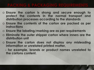 PACKING & PACKAGING REQUIREMENTS
o Ensure the carton is strong and secure enough to
  protect the contents in the normal transport and
  distribution processes according to the standards
o Ensure the contents of the carton are packed as per
  instructions
o Ensure the labeling/marking are as per requirements
o Eliminate the outer shipper carton where inners are the
  distribution unit
o Ensure the carton does not display any misleading
  information or unrelated printed matter,
 - for example, brands or product names unrelated to
  the cartons content.
 