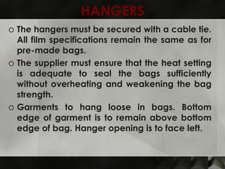 HANGERS
o The hangers must be secured with a cable tie.
  All film specifications remain the same as for
  pre-made bags.
o The supplier must ensure that the heat setting
  is adequate to seal the bags sufficiently
  without overheating and weakening the bag
  strength.
o Garments to hang loose in bags. Bottom
  edge of garment is to remain above bottom
  edge of bag. Hanger opening is to face left.
 