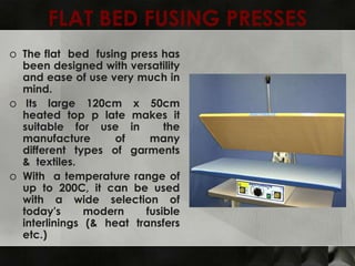 FLAT BED FUSING PRESSES
o The flat bed fusing press has
  been designed with versatility
  and ease of use very much in
  mind.
o Its large 120cm x 50cm
  heated top p late makes it
  suitable for use in        the
  manufacture       of    many
  different types of garments
  & textiles.
o With a temperature range of
  up to 200C, it can be used
  with a wide selection of
  today's      modern    fusible
  interlinings (& heat transfers
  etc.)
 