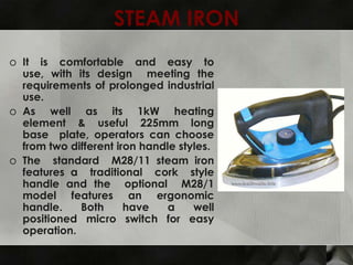 STEAM IRON
o It is comfortable and easy to
  use, with its design meeting the
  requirements of prolonged industrial
  use.
o As well as its 1kW heating
  element & useful 225mm long
  base plate, operators can choose
  from two different iron handle styles.
o The standard M28/11 steam iron
  features a traditional cork style
  handle and the optional M28/1
  model features an ergonomic
  handle.    Both      have    a    well
  positioned micro switch for easy
  operation.
 