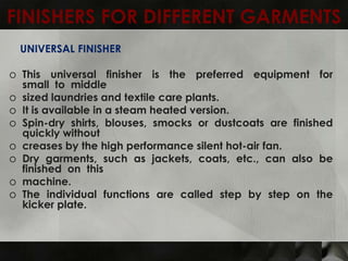 FINISHERS FOR DIFFERENT GARMENTS
  UNIVERSAL FINISHER

o This universal finisher is the preferred equipment for
  small to middle
o sized laundries and textile care plants.
o It is available in a steam heated version.
o Spin-dry shirts, blouses, smocks or dustcoats are finished
  quickly without
o creases by the high performance silent hot-air fan.
o Dry garments, such as jackets, coats, etc., can also be
  finished on this
o machine.
o The individual functions are called step by step on the
  kicker plate.
 