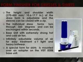 FORM FINISHER FOR DRESSES & SHIRTS
o The height and shoulder width
  (270-450 mm/ 10.6-17.7 in.) of the
  dress form is adjustable and the
  sleeves can be closed with a zip.
o The individual dress     forms    turn
  through 360 degrees and can be
  exchanged within seconds.
o Base Unit with extremely strong hot
  and cold air fan.
o Infinitely adjustable volume of air
  for easy treatment o f light and
  heavy knitwear.
o A special form for skirts is mounted
  over an adapter on the VEIT 8308
  base unit.
 
