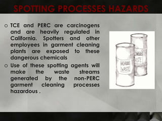 SPOTTING PROCESSES HAZARDS
o TCE and PERC are carcinogens
  and are heavily regulated in
  California. Spotters and other
  employees in garment cleaning
  plants are exposed to these
  dangerous chemicals
o Use of these spotting agents will
  make      the   waste    streams
  generated by the non-PERC
  garment     cleaning   processes
  hazardous .
 