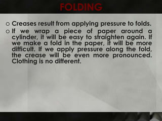 FOLDING
o Creases result from applying pressure to folds.
o If we wrap a piece of paper around a
  cylinder, it will be easy to straighten again. If
  we make a fold in the paper, it will be more
  difficult. If we apply pressure along the fold,
  the crease will be even more pronounced.
  Clothing is no different.
 