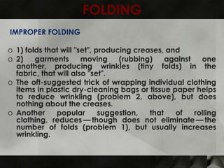 FOLDING
IMPROPER FOLDING

o 1) folds that will "set", producing creases, and
o 2)    garments       moving     (rubbing)    against   one
  another, producing wrinkles (tiny folds) in the
  fabric, that will also "set".
o The oft-suggested trick of wrapping individual clothing
  items in plastic dry-cleaning bags or tissue paper helps
  to reduce wrinkling (problem 2, above), but does
  nothing about the creases.
o Another      popular       suggestion,  that   of    rolling
  clothing, reduces — though does not eliminate — the
  number of folds (problem 1), but usually increases
  wrinkling.
 