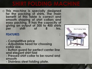 SHIRT FOLDING MACHINE
o This machine is specially designed
  for the packing of shirts. The main
  benefit of this table is correct and
  smooth shaping of shirt collars and
  easy packing. It has the capacity of
  giving an output of 300 to 400 shirts
  per      shift     of      8     hrs.
  FEATURES                             :

  - Competitive price
  - Adjustable head for choosing
  collar size.
  - Button guard for perfect center line
  and elegant shirt fold
  - Pressed shirt collar to be round and
  smooth
  - Stainless steel folding plate.
 