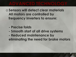 ADVANCED TECHNOLOGY
o Sensors will detect clear materials
  All motors are controlled by
  frequency inverters to ensure:

 - Precise folds
 - Smooth start of all drive systems
 - Reduced maintenance by
 eliminating the need for brake motors
 