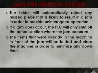 JAM-PREVENTION SYSTEM
o The folder will automatically reject any
  missed piece that is likely to result in a jam
  in order to provide uninterrupted operation.
o If a jam does occur, the PLC will only shut off
  the actual section where the jam occurred.
o The items that were already in the machine
  in front of the jam will be folded and clear
  the machine in order to minimize any down
  time.
 